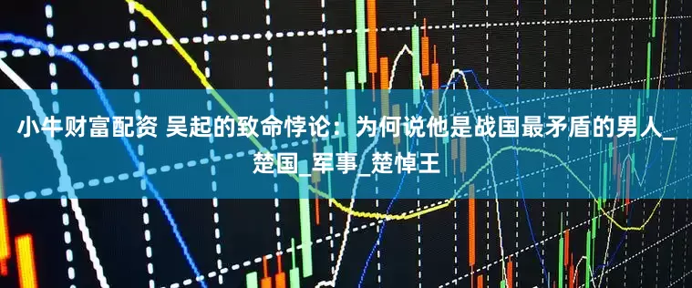 小牛财富配资 吴起的致命悖论：为何说他是战国最矛盾的男人_楚国_军事_楚悼王