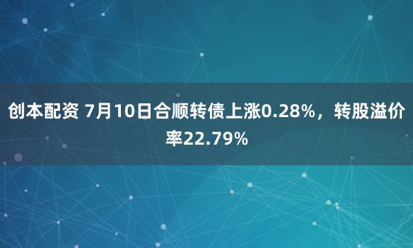 创本配资 7月10日合顺转债上涨0.28%，转股溢价率22.79%