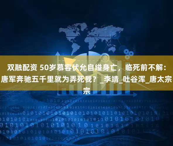 双融配资 50岁慕容伏允自缢身亡，临死前不解：唐军奔驰五千里就为弄死我？_李靖_吐谷浑_唐太宗