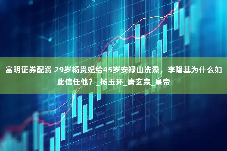富明证券配资 29岁杨贵妃给45岁安禄山洗澡，李隆基为什么如此信任他？_杨玉环_唐玄宗_皇帝