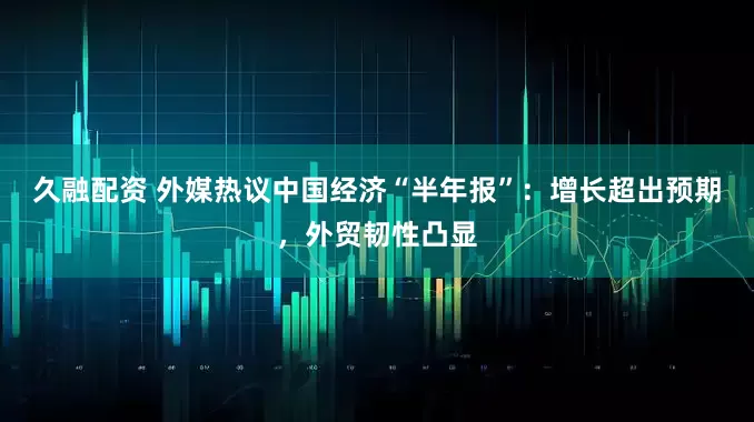久融配资 外媒热议中国经济“半年报”：增长超出预期，外贸韧性凸显