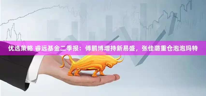 优选策略 睿远基金二季报：傅鹏博增持新易盛，张佳璐重仓泡泡玛特