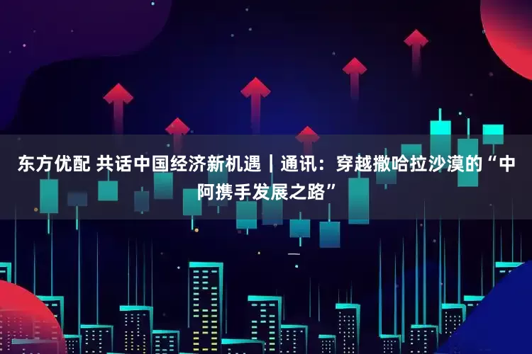 东方优配 共话中国经济新机遇｜通讯：穿越撒哈拉沙漠的“中阿携手发展之路”