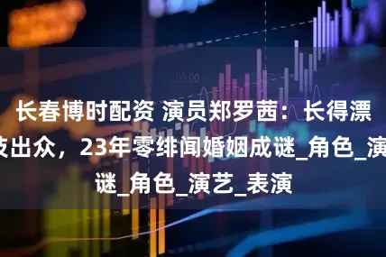 长春博时配资 演员郑罗茜：长得漂亮，演技出众，23年零绯闻婚姻成谜_角色_演艺_表演