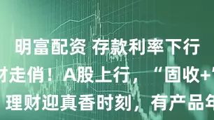 明富配资 存款利率下行，银行理财走俏！A股上行，“固收+”理财迎真香时刻，有产品年化收益超5%