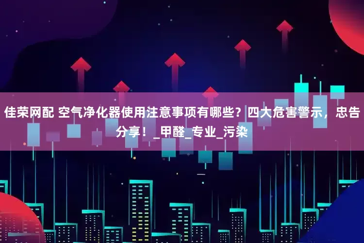 佳荣网配 空气净化器使用注意事项有哪些？四大危害警示，忠告分享！_甲醛_专业_污染