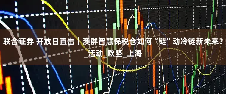 联合证券 开放日直击｜澳群智慧保税仓如何“链”动冷链新未来？_活动_欧坚_上海