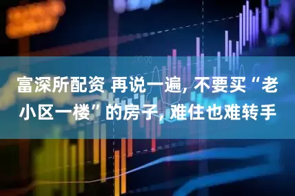 富深所配资 再说一遍, 不要买“老小区一楼”的房子, 难住也难转手
