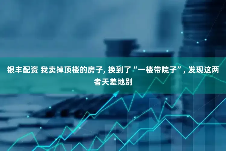 银丰配资 我卖掉顶楼的房子, 换到了“一楼带院子”, 发现这两者天差地别