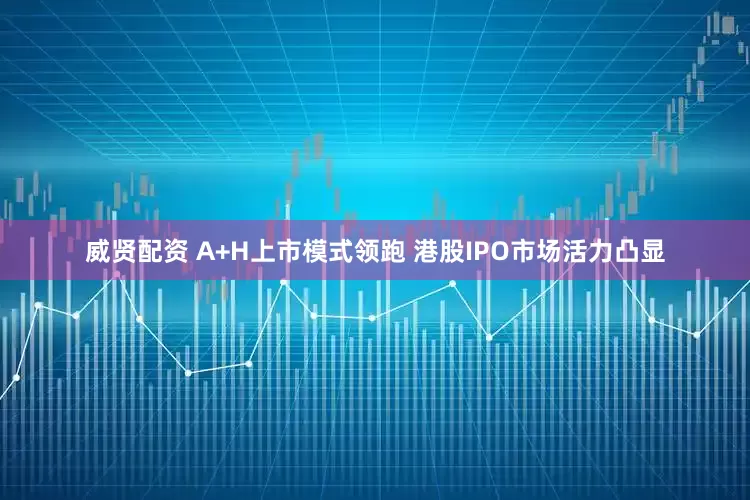 威贤配资 A+H上市模式领跑 港股IPO市场活力凸显
