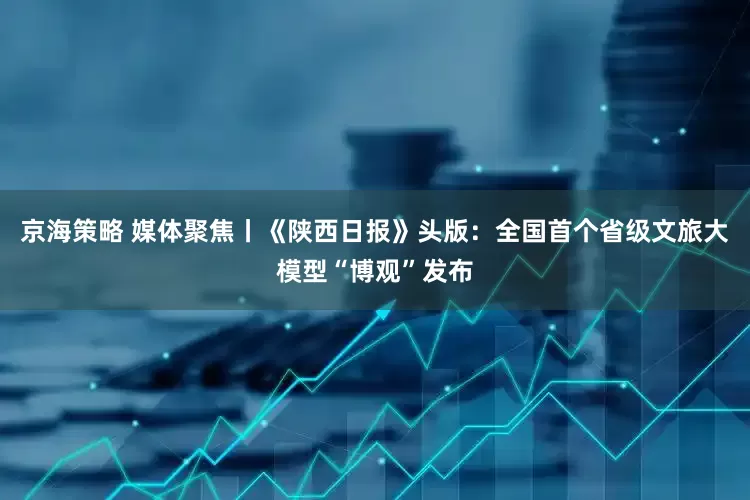 京海策略 媒体聚焦丨《陕西日报》头版：全国首个省级文旅大模型“博观”发布