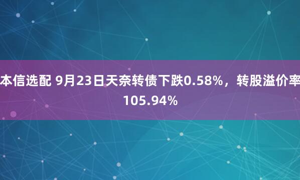 本信选配 9月23日天奈转债下跌0.58%，转股溢价率105.94%