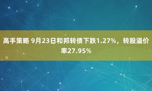 高手策略 9月23日和邦转债下跌1.27%，转股溢价率27.95%