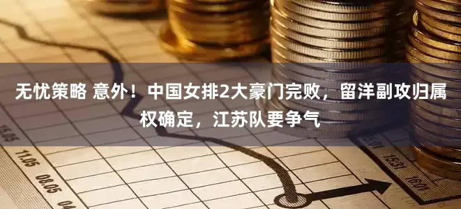 无忧策略 意外！中国女排2大豪门完败，留洋副攻归属权确定，江苏队要争气