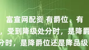 富宣网配资 有爵位、有实职的官员，受到降级处分时，是降爵位还是降品级？
