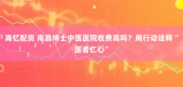 高忆配资 南昌博士中医医院收费高吗？用行动诠释“医者仁心”