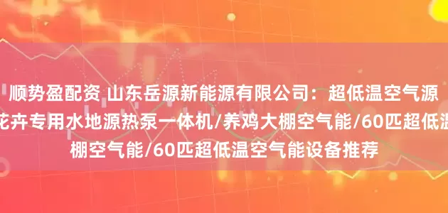 顺势盈配资 山东岳源新能源有限公司：超低温空气源热泵/水源热泵/花卉专用水地源热泵一体机/养鸡大棚空气能/60匹超低温空气能设备推荐