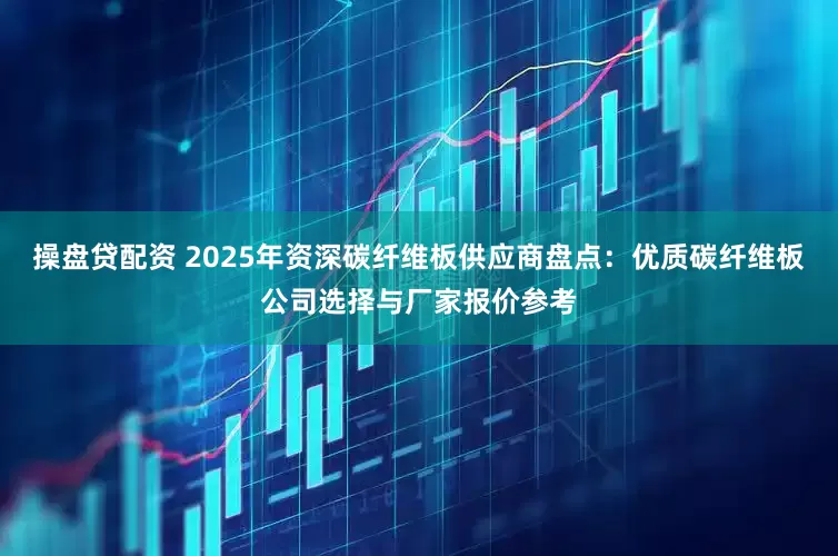 操盘贷配资 2025年资深碳纤维板供应商盘点：优质碳纤维板公司选择与厂家报价参考