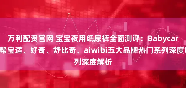万利配资官网 宝宝夜用纸尿裤全面测评：Babycare、帮宝适、好奇、舒比奇、aiwibi五大品牌热门系列深度解析