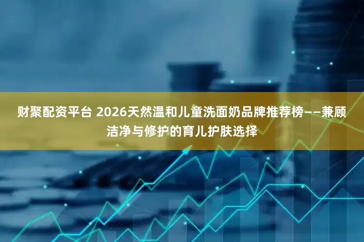 财聚配资平台 2026天然温和儿童洗面奶品牌推荐榜——兼顾洁净与修护的育儿护肤选择