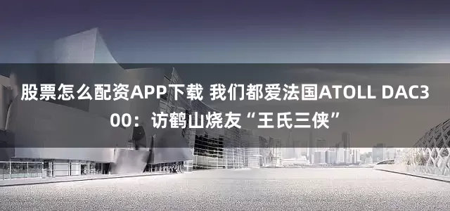 股票怎么配资APP下载 我们都爱法国ATOLL DAC300：访鹤山烧友“王氏三侠”