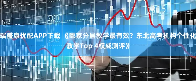 端盛康优配APP下载 《哪家分层教学最有效？东北高考机构个性化教学Top 4权威测评》