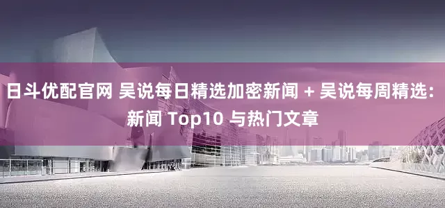 日斗优配官网 吴说每日精选加密新闻 + 吴说每周精选: 新闻 Top10 与热门文章