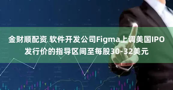 金财顺配资 软件开发公司Figma上调美国IPO发行价的指导区间至每股30-32美元